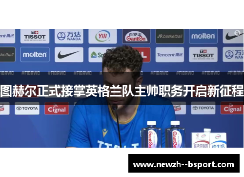 图赫尔正式接掌英格兰队主帅职务开启新征程 图赫尔正式接掌英格兰队主帅职务开启新征程