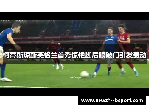 柯蒂斯琼斯英格兰首秀惊艳脚后跟破门引发轰动 柯蒂斯琼斯英格兰首秀惊艳脚后跟破门引发轰动